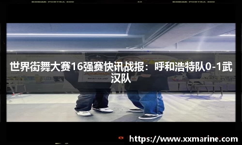 世界街舞大赛16强赛快讯战报：呼和浩特队0-1武汉队