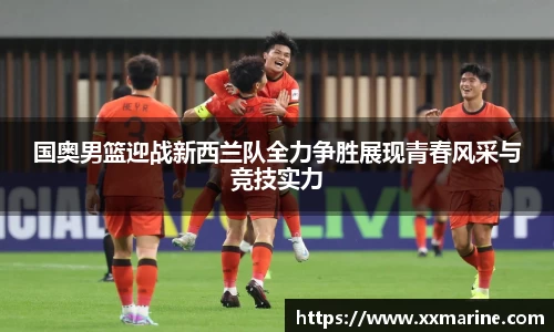 国奥男篮迎战新西兰队全力争胜展现青春风采与竞技实力